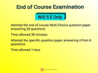 Attempt the end of course Multi Choice question paper
answering 30 questions
Time allowed 30 minutes
Attempt the speciﬁc question paper answering 4 from 6
questions
Time allowed 1 hour
WIS 5 E Only
End of Course Examination
End of Course Examination
End of Course Examination
End of Course Examination
 
