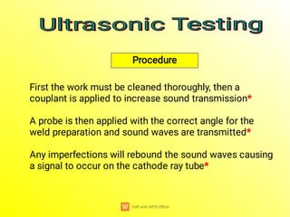 Procedure
Any imperfections will rebound the sound waves causing
a signal to occur on the cathode ray tube*
A probe is then applied with the correct angle for the
weld preparation and sound waves are transmitted*
First the work must be cleaned thoroughly, then a
couplant is applied to increase sound transmission*
Ultrasonic Testing
Ultrasonic Testing
Ultrasonic Testing
Ultrasonic Testing
 
