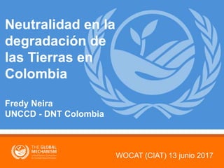 WOCAT (CIAT) 13 junio 2017
Neutralidad en la
degradación de
las Tierras en
Colombia
Fredy Neira
UNCCD - DNT Colombia
 