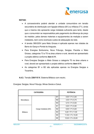 ___________________________________________________________________________________
NDU-001 VERSÃO 4.1 DEZEMBRO/2016
- 8 -
NOTAS:
 A concessionária poderá atender a unidade consumidora em tensão
secundária de distribuição com ligação bifásica (B1) ou trifásica (T1), ainda
que a mesma não apresente carga instalada suficiente para tanto, desde
que o consumidor se responsabilize pelo pagamento da diferença de preço
do medidor, pelos demais materiais e equipamentos de medição a serem
instalados, bem como eventuais custos de adequação da rede.
 A tensão 380/220V para Mato Grosso é aplicada apenas nas cidades de
Barra do Garça e Pontal do Araguaia.
 Para Energisa Borborema, Nova Friburgo, Sergipe, Paraíba e Mato
Grosso, categorias T3 a T5 na área urbana e rural, deverá ser apresentado
o projeto elétrico conforme item 4.11.
 Para Energisa Sergipe e Mato Grosso a categoria T5 na área urbana e
rural, deverá ser apresentado o projeto elétrico conforme item 4.11.
 As categorias B1 e B2 são aplicadas apenas na Energisa Sergipe e
Tocantins.
4.4.3. Tensão 230/115 V, Sistema Bifásico com neutro.
Energisa: Sergipe, Nova Friburgo, Minas Gerais e Caiuá.
CATEGORIA POTÊNCIA
Monofásico
Carga Instalada (kW)
M1 0,00 < P ≤ 3,45
M2 3,45 < P ≤ 5,75
M3 5,75 < P ≤ 8,05
Bifásico
B1 0,00 < P ≤ 6,90
B2 6,90 < P ≤ 9,20
B3 9,20 < P ≤ 11,50
B4 11,50 < P ≤ 15,00
B5 15,00 < P ≤ 23,00
 