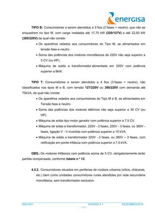 ___________________________________________________________________________________
NDU-001 VERSÃO 4.1 DEZEMBRO/2016
- 11 -
TIPO B: Consumidores a serem atendidos a 3 fios (2 fases + neutro), que não se
enquadrem no tipo M, com carga instalada até 17,70 kW (220/127V) e até 22,00 kW
(380/220V) da qual não conste:
 Os aparelhos vetados aos consumidores do Tipo M, se alimentados em
tensão fase e neutro.
 Soma das potências dos motores monofásicos de 220V não seja superior a
5 CV (ou HP).
 Máquina de solda a transformador alimentada em 220V com potência
superior a 8kW.
TIPO T: Consumidores a serem atendidos a 4 fios (3 fases + neutro), não
classificados nos tipos M e B, com tensão 127/220V ou 380/220V com demanda até
75kVA, da qual não conste:
 Os aparelhos vetados aos consumidores do Tipo M e B, se alimentados em
Tensão fase e neutro.
 Soma das potências dos motores elétricos não seja superior a 30 CV (ou
HP).
 Máquina de solda tipo motor gerador com potência superior a 7,5 CV.
 Máquina de solda a transformador, 220V - 2 fases, 220V - 3 fases, ou 380V -
fases, ligação V - V invertida com potência superior a 15 kVA.
 Máquina de solda a transformador 220V - 3 fases, ou 380V – 3 fases, com
retificação em ponte trifásica com potência superior a 7,5 kVA.
OBS.: Os motores trifásicos com potência acima de 5 CV, obrigatoriamente terão
partida compensada, conforme tabela n.º 12.
4.5.2. Consumidores situados em periferias de núcleos urbanos (sítios, chácaras,
etc.) bem como unidades consumidoras rurais atendidas por rede secundária
monofásica, sem transformador exclusivo.
 