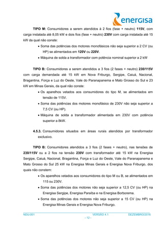 ___________________________________________________________________________________
NDU-001 VERSÃO 4.1 DEZEMBRO/2016
- 12 -
TIPO M: Consumidores a serem atendidos à 2 fios (fase + neutro) 115V, com
carga instalada até 8,05 kW e dois fios (fase + neutro) 230V com carga instalada até 15
kW da qual não conste:
 Soma das potências dos motores monofásicos não seja superior a 2 CV (ou
HP) se alimentados em 120V ou 220V.
 Máquina de solda a transformador com potência nominal superior a 2 kW
TIPO B: Consumidores a serem atendidos a 3 fios (2 fases + neutro) 230/115V
com carga demandada até 15 kW em Nova Friburgo, Sergipe, Caiuá, Nacional,
Bragantina, Força e Luz do Oeste, Vale do Paranapanema e Mato Grosso do Sul e 23
kW em Minas Gerais, da qual não conste:
 Os aparelhos vetados aos consumidores do tipo M, se alimentados em
tensão de 115V.
 Soma das potências dos motores monofásico de 230V não seja superior a
7,5 CV (ou HP).
 Máquina de solda a transformador alimentada em 230V com potência
superior a 8kW.
4.5.3. Consumidores situados em áreas rurais atendidos por transformador
exclusivo.
TIPO B: Consumidores atendidos a 3 fios (2 fases + neutro), nas tensões de
230/115V ou a 2 fios na tensão 230V com transformador até 15 kW na Energisa
Sergipe, Caiuá, Nacional, Bragantina, Força e Luz do Oeste, Vale do Paranapanema e
Mato Grosso do Sul 25 kW na Energisa Minas Gerais e Energisa Nova Friburgo, dos
quais não constem:
 Os aparelhos vetados aos consumidores do tipo M ou B, se alimentados em
115 ou 230V.
 Soma das potências dos motores não seja superior a 12,5 CV (ou HP) na
Energisa Sergipe, Energisa Paraíba e na Energisa Borborema.
 Soma das potências dos motores não seja superior a 15 CV (ou HP) na
Energisa Minas Gerais e Energisa Nova Friburgo.
 
