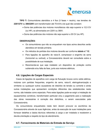 ___________________________________________________________________________________
NDU-001 VERSÃO 4.1 DEZEMBRO/2016
- 13 -
TIPO T: Consumidores atendidos a 4 fios (3 fases + neutro), nas tensões de
220/127V ou 380/220V com transformador até 75 kVA e do qual não constem:
 Soma das potências dos motores monofásicos não seja superior a 12,5 CV
(ou HP), se alimentados em 220V ou 380V.
 Soma das potências dos motores não seja superior a 30 CV (ou HP).
OBSERVAÇÕES:
 Os consumidores que não se enquadram nos tipos acima descritos serão
atendidos em tensão primária.
 Os métodos de partidas dos motores deverão ser conforme tabela n.º 12.
 Para ligações de aparelho de raios-X, compressor e engenho de serra
(horizontal ou vertical), a Concessionária deverá ser consultada sobre a
possibilidade de sua instalação.
 Recomenda-se que seja instalado um dispositivo de proteção contra
subtensão e/ou falta de fase, junto aos motores elétricos.
4.6. Ligações de Cargas Especiais
Casos de ligações de aparelhos com carga de flutuação brusca como solda elétrica,
motores com partidas frequentes, engenho de serra, raios-X, eletrogalvanização e
similares ou quaisquer outros causadores de distúrbio de tensão ou corrente e ainda
outras instalações que apresentem condições diferentes das estabelecidas nesta
norma, são tratadas como especiais. Para estas ligações pode-se exigir a instalação de
equipamentos corretivos, transformador particular e/ou o pagamento para a realização
das obras necessárias à correção dos distúrbios, a serem executadas pela
Concessionária.
Os consumidores enquadrados neste item devem procurar os escritórios da
Concessionária através de suas Agências, antes da execução de suas instalações para
fornecer detalhes e dados técnicos referentes à carga a ser instalada e receberem a
devida orientação a respeito do tipo de atendimento.
4.7. Fornecimento de Materiais da Entrada de Serviço
 