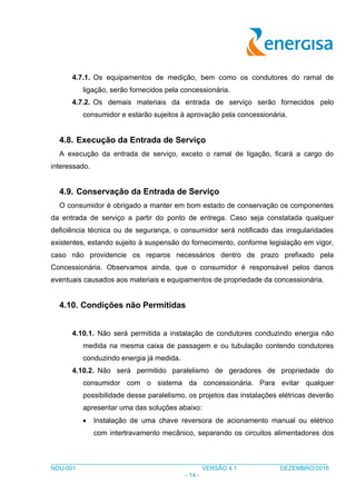 ___________________________________________________________________________________
NDU-001 VERSÃO 4.1 DEZEMBRO/2016
- 14 -
4.7.1. Os equipamentos de medição, bem como os condutores do ramal de
ligação, serão fornecidos pela concessionária.
4.7.2. Os demais materiais da entrada de serviço serão fornecidos pelo
consumidor e estarão sujeitos à aprovação pela concessionária.
4.8. Execução da Entrada de Serviço
A execução da entrada de serviço, exceto o ramal de ligação, ficará a cargo do
interessado.
4.9. Conservação da Entrada de Serviço
O consumidor é obrigado a manter em bom estado de conservação os componentes
da entrada de serviço a partir do ponto de entrega. Caso seja constatada qualquer
deficiência técnica ou de segurança, o consumidor será notificado das irregularidades
existentes, estando sujeito à suspensão do fornecimento, conforme legislação em vigor,
caso não providencie os reparos necessários dentro de prazo prefixado pela
Concessionária. Observamos ainda, que o consumidor é responsável pelos danos
eventuais causados aos materiais e equipamentos de propriedade da concessionária.
4.10. Condições não Permitidas
4.10.1. Não será permitida a instalação de condutores conduzindo energia não
medida na mesma caixa de passagem e ou tubulação contendo condutores
conduzindo energia já medida.
4.10.2. Não será permitido paralelismo de geradores de propriedade do
consumidor com o sistema da concessionária. Para evitar qualquer
possibilidade desse paralelismo, os projetos das instalações elétricas deverão
apresentar uma das soluções abaixo:
 Instalação de uma chave reversora de acionamento manual ou elétrico
com intertravamento mecânico, separando os circuitos alimentadores dos
 