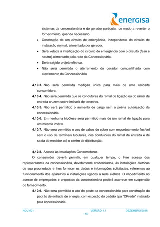 ___________________________________________________________________________________
NDU-001 VERSÃO 4.1 DEZEMBRO/2016
- 15 -
sistemas da concessionária e do gerador particular, de modo a reverter o
fornecimento, quando necessário.
 Construção de um circuito de emergência, independente do circuito de
instalação normal, alimentado por gerador.
 Será vetada a interligação do circuito de emergência com o circuito (fase e
neutro) alimentado pela rede da Concessionária.
 Será exigido projeto elétrico.
 Não será permitido o aterramento do gerador compartilhado com
aterramento da Concessionária
4.10.3. Não será permitida medição única para mais de uma unidade
consumidora.
4.10.4. Não será permitido que os condutores do ramal de ligação ou do ramal de
entrada cruzem sobre imóveis de terceiros.
4.10.5. Não será permitido o aumento de carga sem a prévia autorização da
concessionária.
4.10.6. Em nenhuma hipótese será permitido mais de um ramal de ligação para
um mesmo imóvel.
4.10.7. Não será permitido o uso de cabos de cobre com encordoamento flexível
sem o uso de terminais tubulares, nos condutores do ramal de entrada e de
saída do medidor até o centro de distribuição.
4.10.8. Acesso às Instalações Consumidoras
O consumidor deverá permitir, em qualquer tempo, o livre acesso dos
representantes da concessionária, devidamente credenciados, às instalações elétricas
de sua propriedade e lhes fornecer os dados e informações solicitadas, referentes ao
funcionamento dos aparelhos e instalações ligados à rede elétrica. O impedimento ao
acesso de empregados e prepostos da concessionária poderá acarretar em suspensão
do fornecimento.
4.10.9. Não será permitido o uso do poste da concessionária para construção do
padrão de entrada de energia, com exceção do padrão tipo “CPrede” instalado
pela concessionária.
 