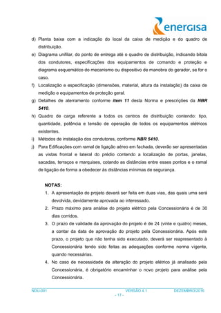 ___________________________________________________________________________________
NDU-001 VERSÃO 4.1 DEZEMBRO/2016
- 17 -
d) Planta baixa com a indicação do local da caixa de medição e do quadro de
distribuição.
e) Diagrama unifilar, do ponto de entrega até o quadro de distribuição, indicando bitola
dos condutores, especificações dos equipamentos de comando e proteção e
diagrama esquemático do mecanismo ou dispositivo de manobra do gerador, se for o
caso.
f) Localização e especificação (dimensões, material, altura da instalação) da caixa de
medição e equipamentos de proteção geral.
g) Detalhes de aterramento conforme item 11 desta Norma e prescrições da NBR
5410.
h) Quadro de carga referente a todos os centros de distribuição contendo: tipo,
quantidade, potência e tensão de operação de todos os equipamentos elétricos
existentes.
i) Métodos de instalação dos condutores, conforme NBR 5410.
j) Para Edificações com ramal de ligação aéreo em fachada, deverão ser apresentadas
as vistas frontal e lateral do prédio contendo a localização de portas, janelas,
sacadas, terraços e marquises, cotando as distâncias entre esses pontos e o ramal
de ligação de forma a obedecer às distâncias mínimas de segurança.
NOTAS:
1. A apresentação do projeto deverá ser feita em duas vias, das quais uma será
devolvida, devidamente aprovada ao interessado.
2. Prazo máximo para análise do projeto elétrico pela Concessionária é de 30
dias corridos.
3. O prazo de validade da aprovação do projeto é de 24 (vinte e quatro) meses,
a contar da data de aprovação do projeto pela Concessionária. Após este
prazo, o projeto que não tenha sido executado, deverá ser reapresentado à
Concessionária tendo sido feitas as adequações conforme norma vigente,
quando necessárias.
4. No caso de necessidade de alteração do projeto elétrico já analisado pela
Concessionária, é obrigatório encaminhar o novo projeto para análise pela
Concessionária.
 