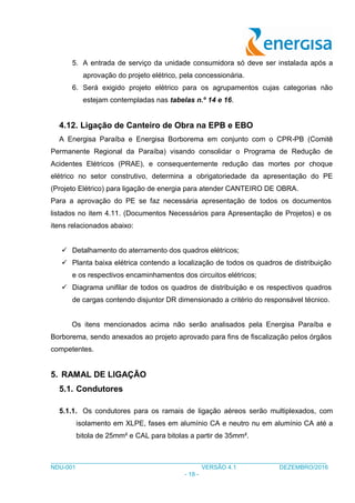 ___________________________________________________________________________________
NDU-001 VERSÃO 4.1 DEZEMBRO/2016
- 18 -
5. A entrada de serviço da unidade consumidora só deve ser instalada após a
aprovação do projeto elétrico, pela concessionária.
6. Será exigido projeto elétrico para os agrupamentos cujas categorias não
estejam contempladas nas tabelas n.º 14 e 16.
4.12. Ligação de Canteiro de Obra na EPB e EBO
A Energisa Paraíba e Energisa Borborema em conjunto com o CPR-PB (Comitê
Permanente Regional da Paraíba) visando consolidar o Programa de Redução de
Acidentes Elétricos (PRAE), e consequentemente redução das mortes por choque
elétrico no setor construtivo, determina a obrigatoriedade da apresentação do PE
(Projeto Elétrico) para ligação de energia para atender CANTEIRO DE OBRA.
Para a aprovação do PE se faz necessária apresentação de todos os documentos
listados no item 4.11. (Documentos Necessários para Apresentação de Projetos) e os
itens relacionados abaixo:
 Detalhamento do aterramento dos quadros elétricos;
 Planta baixa elétrica contendo a localização de todos os quadros de distribuição
e os respectivos encaminhamentos dos circuitos elétricos;
 Diagrama unifilar de todos os quadros de distribuição e os respectivos quadros
de cargas contendo disjuntor DR dimensionado a critério do responsável técnico.
Os itens mencionados acima não serão analisados pela Energisa Paraíba e
Borborema, sendo anexados ao projeto aprovado para fins de fiscalização pelos órgãos
competentes.
5. RAMAL DE LIGAÇÃO
5.1. Condutores
5.1.1. Os condutores para os ramais de ligação aéreos serão multiplexados, com
isolamento em XLPE, fases em alumínio CA e neutro nu em alumínio CA até a
bitola de 25mm² e CAL para bitolas a partir de 35mm².
 
