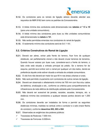___________________________________________________________________________________
NDU-001 VERSÃO 4.1 DEZEMBRO/2016
- 19 -
5.1.2. Os condutores para os ramais de ligação aéreos deverão atender aos
requisitos da NBR 8182 bem como os padrões da Concessionária.
5.1.3. A bitola mínima dos condutores está dimensionada nas tabelas n.º 13 a 19
(para uma unidade consumidora).
5.1.4. A bitola mínima dos condutores para duas ou três unidades consumidoras
está dimensionada na tabela n.°21.
5.1.5. Não serão permitidas emendas nos condutores do ramal de ligação.
5.1.6. O isolamento mínimo dos condutores será de 0,6 / 1 kV.
5.2. Critérios Construtivos do Ramal de Ligação
5.2.1. Deverá ser aéreo, entrar pela frente do terreno, ficar livre de qualquer
obstáculo, ser perfeitamente visível e não deverá cruzar terrenos de terceiros.
Quando houver acesso por duas ruas, considerar-se-á a frente do terreno, o
lado onde está situada a entrada principal do prédio. Se o terreno for de
esquina, permitir-se-á entrar com o ramal por qualquer um dos lados, dando-se
preferência àquele onde estiver situada a entrada da unidade consumidora.
5.2.2. O vão livre não deverá ser maior do que 40 m nas áreas urbanas e rurais.
5.2.3. Não será permitido cruzamento com condutores de outros ramais de ligação.
5.2.4. Deverá ser observado o afastamento mínimo de 700 mm com fios e/ou cabos
de telefonia, sinalização e etc., conforme os critérios para compartilhamento de
infraestrutura da rede elétrica de distribuição adotada pela Concessionária.
5.2.5. Não deverá ser acessível de janelas, sacadas, escadas, terraços, etc. a
distância mínima dos condutores a qualquer desses pontos deverá ser 1.200
mm.
5.2.6. Os condutores deverão ser instalados de forma a permitir as seguintes
distâncias mínimas, medidas na vertical, entre o condutor e o solo (maior flecha
do condutor), conforme desenhos 002, 003 e 004
5.2.7. Observadas as exigências dos poderes públicos:
 Travessias de Rodovias: 7.000 mm.
 Travessias de Ferrovias: 6.000mm.
 