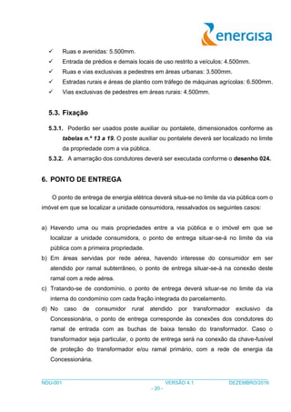 ___________________________________________________________________________________
NDU-001 VERSÃO 4.1 DEZEMBRO/2016
- 20 -
 Ruas e avenidas: 5.500mm.
 Entrada de prédios e demais locais de uso restrito a veículos: 4.500mm.
 Ruas e vias exclusivas a pedestres em áreas urbanas: 3.500mm.
 Estradas rurais e áreas de plantio com tráfego de máquinas agrícolas: 6.500mm.
 Vias exclusivas de pedestres em áreas rurais: 4.500mm.
5.3. Fixação
5.3.1. Poderão ser usados poste auxiliar ou pontalete, dimensionados conforme as
tabelas n.º 13 a 19. O poste auxiliar ou pontalete deverá ser localizado no limite
da propriedade com a via pública.
5.3.2. A amarração dos condutores deverá ser executada conforme o desenho 024.
6. PONTO DE ENTREGA
O ponto de entrega de energia elétrica deverá situa-se no limite da via pública com o
imóvel em que se localizar a unidade consumidora, ressalvados os seguintes casos:
a) Havendo uma ou mais propriedades entre a via pública e o imóvel em que se
localizar a unidade consumidora, o ponto de entrega situar-se-á no limite da via
pública com a primeira propriedade.
b) Em áreas servidas por rede aérea, havendo interesse do consumidor em ser
atendido por ramal subterrâneo, o ponto de entrega situar-se-á na conexão deste
ramal com a rede aérea.
c) Tratando-se de condomínio, o ponto de entrega deverá situar-se no limite da via
interna do condomínio com cada fração integrada do parcelamento.
d) No caso de consumidor rural atendido por transformador exclusivo da
Concessionária, o ponto de entrega corresponde às conexões dos condutores do
ramal de entrada com as buchas de baixa tensão do transformador. Caso o
transformador seja particular, o ponto de entrega será na conexão da chave-fusível
de proteção do transformador e/ou ramal primário, com a rede de energia da
Concessionária.
 