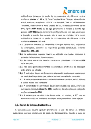 ___________________________________________________________________________________
NDU-001 VERSÃO 4.1 DEZEMBRO/2016
- 22 -
subterrâneos derivados do poste da concessionária de diâmetro nominal
conforme tabelas n.º 13 a 19. Para Energisa Nova Friburgo, Minas Gerais,
Caiuá, Nacional, Bragantina, Força e Luz do Oeste, Vale do Paranapanema
Tocantins, Mato Grosso e Mato Grosso do Sul, o eletroduto deverá ser de
PVC rígido (NBR 6150) ou de aço galvanizado a imersão a quente, tipo
pesado (NBR 5624) para atendimento em Ramal Aéreo e de aço galvanizado
a imersão a quente, tipo pesado, até a caixa de medição, para ramais
subterrâneos derivados do poste da concessionária de diâmetro nominal
conforme tabelas n.º 13 a 19.
7.2.2. Deverá ser embutido ou firmemente fixado por meio de fitas, braçadeiras
ou amarrações, conforme os respectivos padrões construtivos, conforme
(desenhos 013 a 23).
7.2.3. Na extremidade superior deverá ser utilizada uma bucha, adequada à
proteção de isolamento dos condutores.
7.2.4. As curvas e emendas deverão obedecer às prescrições contidas na NBR
5410 da ABNT.
7.2.5. Não serão permitidas emendas nos eletrodutos em trechos de passagem
entre o forro e o telhado.
7.2.6. O eletroduto deverá ser firmemente atarraxado à caixa para equipamento
de medição e/ou proteção, por meio de bucha e contra bucha ou arruela.
7.2.7. A vedação deverá ser obtida utilizando massa de calafetar, sendo proibido
o uso de massa para vidraceiro.
7.2.8. A extremidade dos eletrodutos deverá ser curvada para baixo, através de
curva para eletroduto (desenho 033), ou através de cabeçote para eletroduto,
conforme (desenho 034).
7.2.9. A extremidade do eletroduto deverá estar, no mínimo, a 100 mm da
edificação, e não ser submetida a qualquer esforço devido ao ramal ligação.
7.3. Ramal de Entrada Subterrâneo
A Concessionária deverá aprovar previamente o uso de ramal de entrada
subterrâneo, derivado diretamente do poste da Concessionária, ficando a cargo do
 