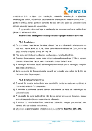 ___________________________________________________________________________________
NDU-001 VERSÃO 4.1 DEZEMBRO/2016
- 23 -
consumidor todo o ônus com: instalação, materiais, manutenção e eventuais
modificações futuras, inclusive as decorrentes de alterações da rede de distribuição. O
ponto de entrega será o ponto de conexão da rede aérea no poste da Concessionária,
com os cabos de ligação do consumidor.
O consumidor deve entregar a declaração de compromisso/ramal subterrâneo
(Anexo II) a Concessionária.
Fica vedada a passagem sob vias públicas ou propriedades de terceiros
7.3.1. Condutores
a) Os condutores deverão ser de cobre, classe 2 de encordoamento e isolamento do
tipo PVC, HEPR, EPR ou XLPE, todos para classe de tensão em 0,6/1,0 kV e de
bitola mínima conforme tabela n.º 13 a 19.
b) Não serão permitidas emendas nos condutores do ramal subterrâneo.
c) Em caso de curvas dos cabos, o raio mínimo adequado deverá ser 12 (doze) vezes o
diâmetro externo dos cabos, salvo indicação contrária do fabricante.
d) A instalação dos cabos deverá ser feita pelo consumidor após a instalação completa
dos dutos subterrâneos.
e) Junto ao poste da Concessionária, deverá ser deixada uma sobra de 2,00m de
cabos na caixa de passagem.
7.3.2. Detalhes Construtivos
a) O ramal de entrada subterrâneo será construído conforme posturas municipais e
com autorização da Concessionária.
b) A entrada subterrânea deverá derivar diretamente da rede de distribuição da
Concessionária.
c) A tubulação do ramal subterrâneo não deverá cortar terrenos de terceiros, passar
sobre área construída e/ou cruzar vias de rolamento.
d) A entrada do ramal subterrâneo deverá ser construída, sempre que possível, pela
frente a área da unidade consumidora.
e) Obedecer às padronizações e recomendações, conforme desenhos 007 a 010.
 