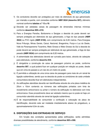 ___________________________________________________________________________________
NDU-001 VERSÃO 4.1 DEZEMBRO/2016
- 24 -
f) Os condutores deverão ser protegidos por meio de eletroduto de aço galvanizado
por imersão a quente, com conexões conforme NBR 5624 (desenho 007), diâmetro
nominal conforme tabelas n.º 13 a 19.
g) Deverão ser adotadas caixas de passagem de dimensões internas mínimas
conforme desenhos 009 e 010.
h) Para a Energisa Paraíba, Borborema e Sergipe a descida do poste deverá ser
sempre protegida por eletroduto de aço galvanizado, a fogo do tipo pesado (NBR
5624) ou PVC rígido (NBR 6150), com comprimento de 6,00 metros. Para Energisa
Nova Friburgo, Minas Gerais, Caiuá, Nacional, Bragantina, Força e Luz do Oeste,
Vale do Paranapanema Tocantins, Mato Grosso e Mato Grosso do Sul a descida do
poste deverá ser sempre protegida por eletroduto de aço galvanizado, a fogo do tipo
pesado (NBR 5624) com comprimento de 6,00 metros.
i) A extremidade dos eletrodutos deverá ser curvada para baixo, através de cabeçote
para eletroduto, conforme desenho 034.
j) É obrigatória a construção de caixa de passagem próximo ao poste, conforme
desenho 007, a qual poderá ficar em qualquer posição em relação ao poste, desde
que em cima do passeio a um raio de um metro do poste.
k) É permitida a utilização de uma única caixa de passagem para mais de um ramal de
ligação subterrâneo, sendo que na descida do poste os condutores de cada unidade
consumidora deverão ficar em eletrodutos independentes.
l) As edificações atendidas deverão ser identificadas através de uma placa metálica de
20cm x 10cm contendo os números das edificações pintados com tinta de
revestimento anticorrosivo ou pintar o número da edificação no eletroduto com tinta
anticorrosiva. Esse procedimento deve ser adotado mesmo que no poste só haja um
consumidor atendido através de ramal de ligação subterrâneo.
m) É de responsabilidade do consumidor a confecção e colocação da placa de
identificação, devendo esta ser instalada imediatamente abaixo do pingadouro, a
aproximadamente 6,0m do solo.
8. DISPOSIÇÕES DAS ENTRADAS DE SERVIÇO
Em função das condições apresentadas pelas edificações, serão admitidas
diversas possibilidades de atendimento, conforme desenhos 005 e 006.
 
