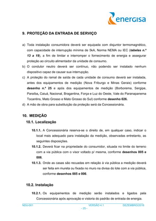 ___________________________________________________________________________________
NDU-001 VERSÃO 4.1 DEZEMBRO/2016
- 25 -
9. PROTEÇÃO DA ENTRADA DE SERVIÇO
a) Toda instalação consumidora deverá ser equipada com disjuntor termomagnético,
com capacidade de interrupção mínima de 5kA, Norma NEMA ou IEC (tabelas n.º
13 a 19), a fim de limitar e interromper o fornecimento de energia e assegurar
proteção ao circuito alimentador da unidade de consumo.
b) O condutor neutro deverá ser contínuo, não podendo ser instalado nenhum
dispositivo capaz de causar sua interrupção.
c) A proteção do ramal de saída de cada unidade de consumo deverá ser instalada,
antes dos equipamentos de medição (Nova Friburgo e Minas Gerais) conforme
desenho n.º 25 e após dos equipamentos de medição (Borborema, Sergipe,
Paraíba, Caiuá, Nacional, Bragantina, Força e Luz do Oeste, Vale do Paranapanema
Tocantins, Mato Grosso e Mato Grosso do Sul) conforme desenho 026.
d) A mão de obra para substituição da proteção será da Concessionária.
10. MEDIÇÃO
10.1. Localização
10.1.1. A Concessionária reserva-se o direito de, em qualquer caso, indicar o
local mais adequado para instalação da medição, observadas entretanto, as
seguintes disposições.
10.1.2. Deverá ficar na propriedade do consumidor, situada no limite do terreno
com a via pública com o visor voltado p/ mesma, conforme desenhos 005 e
006.
10.1.3. Onde as casas são recuadas em relação à via pública a medição deverá
ser feita em mureta ou fixada no muro na divisa do lote com a via pública,
conforme desenhos 005 e 006.
10.2. Instalação
10.2.1. Os equipamentos de medição serão instalados e ligados pela
Concessionária após aprovação e vistoria do padrão de entrada de energia.
 