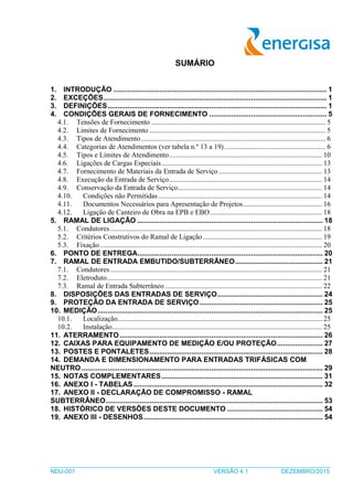 _____________________________________________________________________________________
NDU-001 VERSÃO 4.1 DEZEMBRO/2015
SUMÁRIO
1. INTRODUÇÃO ........................................................................................................... 1
2. EXCEÇÕES................................................................................................................ 1
3. DEFINIÇÕES.............................................................................................................. 1
4. CONDIÇÕES GERAIS DE FORNECIMENTO ........................................................... 5
4.1. Tensões de Fornecimento .................................................................................................. 5
4.2. Limites de Fornecimento ................................................................................................... 5
4.3. Tipos de Atendimento........................................................................................................ 6
4.4. Categorias de Atendimentos (ver tabela n.º 13 a 19)......................................................... 6
4.5. Tipos e Limites de Atendimento...................................................................................... 10
4.6. Ligações de Cargas Especiais .......................................................................................... 13
4.7. Fornecimento de Materiais da Entrada de Serviço .......................................................... 13
4.8. Execução da Entrada de Serviço...................................................................................... 14
4.9. Conservação da Entrada de Serviço................................................................................. 14
4.10. Condições não Permitidas ............................................................................................ 14
4.11. Documentos Necessários para Apresentação de Projetos............................................ 16
4.12. Ligação de Canteiro de Obra na EPB e EBO............................................................... 18
5. RAMAL DE LIGAÇÃO ............................................................................................. 18
5.1. Condutores....................................................................................................................... 18
5.2. Critérios Construtivos do Ramal de Ligação................................................................... 19
5.3. Fixação............................................................................................................................. 20
6. PONTO DE ENTREGA............................................................................................. 20
7. RAMAL DE ENTRADA EMBUTIDO/SUBTERRÂNEO............................................ 21
7.1. Condutores....................................................................................................................... 21
7.2. Eletroduto......................................................................................................................... 21
7.3. Ramal de Entrada Subterrâneo ........................................................................................ 22
8. DISPOSIÇÕES DAS ENTRADAS DE SERVIÇO..................................................... 24
9. PROTEÇÃO DA ENTRADA DE SERVIÇO.............................................................. 25
10. MEDIÇÃO................................................................................................................. 25
10.1. Localização................................................................................................................... 25
10.2. Instalação...................................................................................................................... 25
11. ATERRAMENTO...................................................................................................... 26
12. CAIXAS PARA EQUIPAMENTO DE MEDIÇÃO E/OU PROTEÇÃO....................... 27
13. POSTES E PONTALETES....................................................................................... 28
14. DEMANDA E DIMENSIONAMENTO PARA ENTRADAS TRIFÁSICAS COM
NEUTRO ......................................................................................................................... 29
15. NOTAS COMPLEMENTARES................................................................................. 31
16. ANEXO I - TABELAS............................................................................................... 32
17. ANEXO II - DECLARAÇÃO DE COMPROMISSO - RAMAL
SUBTERRÂNEO............................................................................................................. 53
18. HISTÓRICO DE VERSÕES DESTE DOCUMENTO ................................................ 54
19. ANEXO III - DESENHOS.......................................................................................... 54
 