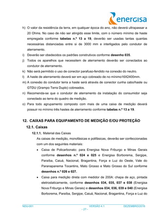 ___________________________________________________________________________________
NDU-001 VERSÃO 4.1 DEZEMBRO/2016
- 27 -
h) O valor da resistência da terra, em qualquer época do ano, não deverá ultrapassar a
20 Ohms. No caso de não ser atingido esse limite, com o número mínimo de haste
empregada conforme tabelas n.º 13 a 19, deverão ser usadas tantas quantas
necessárias distanciadas entre si de 3000 mm e interligados pelo condutor de
aterramento.
i) Deverão ser obedecidos os padrões construtivos conforme desenho 035.
j) Todos os aparelhos que necessitem de aterramento deverão ser conectados ao
condutor de aterramento.
k) Não será permitido o uso de conector parafuso-fendido na conexão do neutro.
l) A haste de aterramento deverá ser em aço cobreado de no mínimo16X2400mm.
m) A conexão do condutor terra a haste será através de conector cunha cabo/haste ou
GTDU (Grampo Terra Duplo) cobreados.
n) Recomenda-se que o condutor de aterramento da instalação do consumidor seja
conectado ao terra do quadro de medição.
o) Para todo agrupamento composto com mais de uma caixa de medição deverá
possuir no mínimo três hastes de aterramento conforme tabelas n.º 13 a 19.
12. CAIXAS PARA EQUIPAMENTO DE MEDIÇÃO E/OU PROTEÇÃO
12.1. Caixas
12.1.1. Material das Caixas
As caixas de medição, monofásicas e polifásicas, deverão ser confeccionadas
com um dos seguintes materiais:
 Caixa de Policarbonato: para Energisa Nova Friburgo e Minas Gerais
conforme desenhos n.º 024 e 025 e Energisa Borborema, Sergipe,
Paraíba, Caiuá, Nacional, Bragantina, Força e Luz do Oeste, Vale do
Paranapanema Tocantins, Mato Grosso e Mato Grosso do Sul conforme
desenhos n.º 026 e 027.
 Caixa para medição direta com medidor de 200A: chapa de aço, pintada
eletrostaticamente, conforme desenhos 034, 035, 037 e 038 (Energisa
Nova Friburgo e Minas Gerais) e desenhos 034, 036, 039 e 040 (Energisa
Borborema, Paraíba, Sergipe, Caiuá, Nacional, Bragantina, Força e Luz do
 