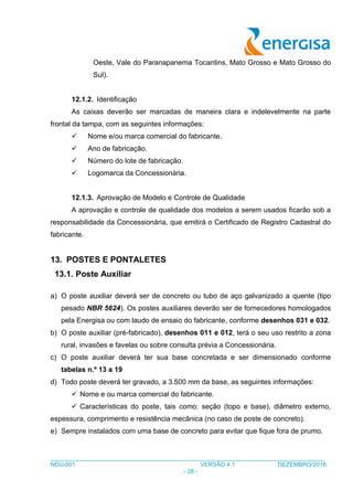 ___________________________________________________________________________________
NDU-001 VERSÃO 4.1 DEZEMBRO/2016
- 28 -
Oeste, Vale do Paranapanema Tocantins, Mato Grosso e Mato Grosso do
Sul).
12.1.2. Identificação
As caixas deverão ser marcadas de maneira clara e indelevelmente na parte
frontal da tampa, com as seguintes informações:
 Nome e/ou marca comercial do fabricante.
 Ano de fabricação.
 Número do lote de fabricação.
 Logomarca da Concessionária.
12.1.3. Aprovação de Modelo e Controle de Qualidade
A aprovação e controle de qualidade dos modelos a serem usados ficarão sob a
responsabilidade da Concessionária, que emitirá o Certificado de Registro Cadastral do
fabricante.
13. POSTES E PONTALETES
13.1. Poste Auxiliar
a) O poste auxiliar deverá ser de concreto ou tubo de aço galvanizado a quente (tipo
pesado NBR 5624). Os postes auxiliares deverão ser de fornecedores homologados
pela Energisa ou com laudo de ensaio do fabricante, conforme desenhos 031 e 032.
b) O poste auxiliar (pré-fabricado), desenhos 011 e 012, terá o seu uso restrito a zona
rural, invasões e favelas ou sobre consulta prévia a Concessionária.
c) O poste auxiliar deverá ter sua base concretada e ser dimensionado conforme
tabelas n.º 13 a 19
d) Todo poste deverá ter gravado, a 3.500 mm da base, as seguintes informações:
 Nome e ou marca comercial do fabricante.
 Características do poste, tais como: seção (topo e base), diâmetro externo,
espessura, comprimento e resistência mecânica (no caso de poste de concreto).
e) Sempre instalados com uma base de concreto para evitar que fique fora de prumo.
 