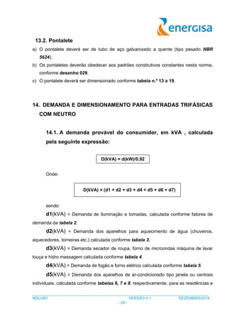 ___________________________________________________________________________________
NDU-001 VERSÃO 4.1 DEZEMBRO/2016
- 29 -
13.2. Pontalete
a) O pontalete deverá ser de tubo de aço galvanizado a quente (tipo pesado NBR
5624).
b) Os pontaletes deverão obedecer aos padrões construtivos constantes nesta norma,
conforme desenho 029.
c) O pontalete deverá ser dimensionado conforme tabela n.º 13 a 19.
14. DEMANDA E DIMENSIONAMENTO PARA ENTRADAS TRIFÁSICAS
COM NEUTRO
14.1. A demanda provável do consumidor, em kVA , calculada
pela seguinte expressão:
Onde:
D(kVA) = (d1 + d2 + d3 + d4 + d5 + d6 + d7)
sendo:
d1(kVA) = Demanda de iluminação e tomadas, calculada conforme fatores de
demanda da tabela 2.
d2(kVA) = Demanda dos aparelhos para aquecimento de água (chuveiros,
aquecedores, torneiras etc.) calculada conforme tabela 3.
d3(kVA) = Demanda secador de roupa, forno de microondas máquina de lavar
louça e hidro massagem calculada conforme tabela 4.
d4(kVA) = Demanda de fogão e forno elétrico calculada conforme tabela 5.
d5(kVA) = Demanda dos aparelhos de ar-condicionado tipo janela ou centrais
individuais, calculada conforme tabelas 6, 7 e 8, respectivamente, para as residências e
D(kVA) = d(kW)/0,92
 