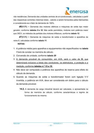 ___________________________________________________________________________________
NDU-001 VERSÃO 4.1 DEZEMBRO/2016
- 30 -
não residências; Demanda das unidades centrais de ar-condicionado, calculadas a partir
das respectivas correntes máximas totais , valores a serem fornecidos pelos fabricantes
e considerando-se o fator de demanda de 100%.
d6(kVA) = Demanda dos motores elétricos e máquinas de solda tipo motor
gerador, conforme tabelas 9 e 10. Não serão permitidos, motores com potência maior
que 30CV, os métodos de partidas dos motores trifásicos, conforme tabela 12.
d7(kVA) = Demanda de máquinas de solda a transformador e aparelhos de
raios-X, calculadas conforme tabela 11.
NOTAS:
1. A potência média para aparelhos e equipamentos não especificados na tabela
1 terá de constar na memória de cálculo.
2. Conversão de unidade, conforme tabela 20
3. A demanda provável do consumidor, em kVA, será o valor de D, que
determinará inclusive a bitola dos condutores, os eletrodutos, a proteção e a
medição, conforme tabelas n.º 13 a 19.
4. Não deve ser computada a potência dos aparelhos de reserva para efeito do
cálculo da demanda.
5. Quando as máquinas de solda a transformador forem com ligação V-V
invertida, a potência em kVA, deve ser considerada em dobro para o cálculo
da demanda provável.
14.2. A demanda da carga industrial deverá ser calculada, e apresentada na
forma de memória de cálculo, conforme características e regime de
funcionamento da mesma.
 