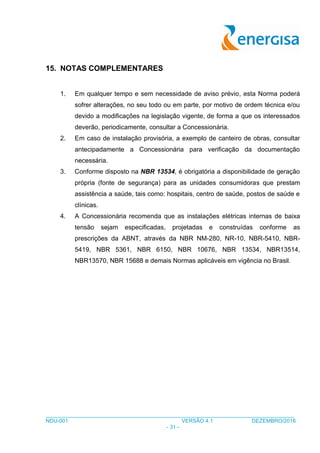 ___________________________________________________________________________________
NDU-001 VERSÃO 4.1 DEZEMBRO/2016
- 31 -
15. NOTAS COMPLEMENTARES
1. Em qualquer tempo e sem necessidade de aviso prévio, esta Norma poderá
sofrer alterações, no seu todo ou em parte, por motivo de ordem técnica e/ou
devido a modificações na legislação vigente, de forma a que os interessados
deverão, periodicamente, consultar a Concessionária.
2. Em caso de instalação provisória, a exemplo de canteiro de obras, consultar
antecipadamente a Concessionária para verificação da documentação
necessária.
3. Conforme disposto na NBR 13534, é obrigatória a disponibilidade de geração
própria (fonte de segurança) para as unidades consumidoras que prestam
assistência a saúde, tais como: hospitais, centro de saúde, postos de saúde e
clínicas.
4. A Concessionária recomenda que as instalações elétricas internas de baixa
tensão sejam especificadas, projetadas e construídas conforme as
prescrições da ABNT, através da NBR NM-280, NR-10, NBR-5410, NBR-
5419, NBR 5361, NBR 6150, NBR 10676, NBR 13534, NBR13514,
NBR13570, NBR 15688 e demais Normas aplicáveis em vigência no Brasil.
 
