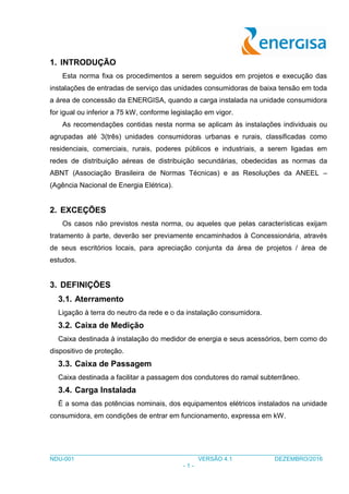 ___________________________________________________________________________________
NDU-001 VERSÃO 4.1 DEZEMBRO/2016
- 1 -
1. INTRODUÇÃO
Esta norma fixa os procedimentos a serem seguidos em projetos e execução das
instalações de entradas de serviço das unidades consumidoras de baixa tensão em toda
a área de concessão da ENERGISA, quando a carga instalada na unidade consumidora
for igual ou inferior a 75 kW, conforme legislação em vigor.
As recomendações contidas nesta norma se aplicam às instalações individuais ou
agrupadas até 3(três) unidades consumidoras urbanas e rurais, classificadas como
residenciais, comerciais, rurais, poderes públicos e industriais, a serem ligadas em
redes de distribuição aéreas de distribuição secundárias, obedecidas as normas da
ABNT (Associação Brasileira de Normas Técnicas) e as Resoluções da ANEEL –
(Agência Nacional de Energia Elétrica).
2. EXCEÇÕES
Os casos não previstos nesta norma, ou aqueles que pelas características exijam
tratamento à parte, deverão ser previamente encaminhados à Concessionária, através
de seus escritórios locais, para apreciação conjunta da área de projetos / área de
estudos.
3. DEFINIÇÕES
3.1. Aterramento
Ligação à terra do neutro da rede e o da instalação consumidora.
3.2. Caixa de Medição
Caixa destinada à instalação do medidor de energia e seus acessórios, bem como do
dispositivo de proteção.
3.3. Caixa de Passagem
Caixa destinada a facilitar a passagem dos condutores do ramal subterrâneo.
3.4. Carga Instalada
É a soma das potências nominais, dos equipamentos elétricos instalados na unidade
consumidora, em condições de entrar em funcionamento, expressa em kW.
 