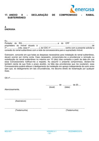 ___________________________________________________________________________________
NDU-001 VERSÃO 4.1 DEZEMBRO/2016
- 53 -
17. ANEXO II - DECLARAÇÃO DE COMPROMISSO - RAMAL
SUBTERRÂNEO
À
ENERGISA
Eu,...........................................................................................................................................................,
Portador do RG.................................................................e do CPF ........................................,
proprietário do imóvel situado à ...............................................................................................de
nº.....................(vila, casa nº.................), de CDC nº........................ , venho com a presente solicitar a
conexão do ramal subterrâneo com a rede da concessionária para o supracitado imóvel.
Outrossim, concordo em que todas as despesas necessárias para instalação do ramal subterrâneo,
devam ocorrer por minha conta. Caso necessário, comprometo-me a providenciar a remoção ou
substituição do ramal subterrâneo no máximo em 10 (dez) dias contados a partir da data em que
essa Concessionária notificar-me a respeito. Ao assumir o presente compromisso, declaro-me
também ciente de que findo o prazo aludido, na falta das providencias que me couberem, essa
Concessionária poderá efetuar o desligamento da instalação em apreço independente de outro aviso
sem que, do desligamento em tais circunstâncias, me decorra direito de reclamação por qualquer
título.
OS nº............................................
...................... de ................ de 20.....
(local) (data)
Atenciosamente,
..................................................................
(Assinatura)
.................................................................. ..................................................................
(Testemunha) (Testemunha)
 