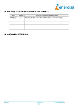 ___________________________________________________________________________________
NDU-001 VERSÃO 4.1 DEZEMBRO/2016
- 54 -
18. HISTÓRICO DE VERSÕES DESTE DOCUMENTO
Data Versão Descrição das Alterações Realizadas
10/12/2016 4.1 Atualização dos nomes das distribuidoras do Grupo Energisa
19. ANEXO III - DESENHOS
 
