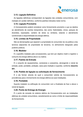___________________________________________________________________________________
NDU-001 VERSÃO 4.1 DEZEMBRO/2016
- 3 -
3.13. Ligação Definitiva
As ligações definitivas correspondem às ligações das unidades consumidoras, com
medição em caráter definitivo, conforme padrões indicados nesta norma.
3.14. Ligação Provisória
A Concessionária poderá considerar como fornecimento provisório o que se destina
ao atendimento de eventos temporários, tais como: festividades, circos, parques de
diversões, exposições, canteiro de obras ou similares, estando o atendimento
condicionado à disponibilidade de energia elétrica.
3.15. Limites de Propriedade
São as demarcações que separam a propriedade do consumidor da via pública e dos
terrenos adjacentes de propriedade de terceiros, no alinhamento designado pelos
poderes públicos.
3.16. Medidor
É o aparelho instalado pela concessionária, que tem por objetivo medir e registrar o
consumo de energia elétrica ativa e ou reativa.
3.17. Padrão de Entrada
É o conjunto de equipamentos, condutores e acessórios, abrangendo o ramal de
entrada, poste, pontalete, proteção, caixa para medição e suportes, conforme desenho
001.
3.18. Pedido de ligação ou solicitação de fornecimento
É o ato formal, através do qual o consumidor solicita da Concessionária as
providências para o fornecimento de energia elétrica as suas instalações.
3.19. Pontalete
Suporte instalado na edificação do consumidor com a finalidade de fixar e elevar o
ramal de ligação.
3.20. Ponto de Entrega de Energia
É o ponto de conexão do sistema elétrico da Concessionária com as instalações
elétricas da unidade consumidora, caracterizando-se como o limite de responsabilidade
do fornecimento.
 