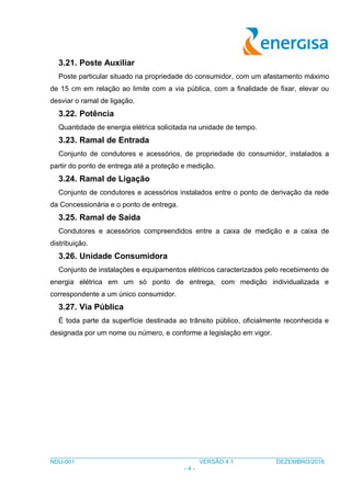 ___________________________________________________________________________________
NDU-001 VERSÃO 4.1 DEZEMBRO/2016
- 4 -
3.21. Poste Auxiliar
Poste particular situado na propriedade do consumidor, com um afastamento máximo
de 15 cm em relação ao limite com a via pública, com a finalidade de fixar, elevar ou
desviar o ramal de ligação.
3.22. Potência
Quantidade de energia elétrica solicitada na unidade de tempo.
3.23. Ramal de Entrada
Conjunto de condutores e acessórios, de propriedade do consumidor, instalados a
partir do ponto de entrega até a proteção e medição.
3.24. Ramal de Ligação
Conjunto de condutores e acessórios instalados entre o ponto de derivação da rede
da Concessionária e o ponto de entrega.
3.25. Ramal de Saída
Condutores e acessórios compreendidos entre a caixa de medição e a caixa de
distribuição.
3.26. Unidade Consumidora
Conjunto de instalações e equipamentos elétricos caracterizados pelo recebimento de
energia elétrica em um só ponto de entrega, com medição individualizada e
correspondente a um único consumidor.
3.27. Via Pública
É toda parte da superfície destinada ao trânsito público, oficialmente reconhecida e
designada por um nome ou número, e conforme a legislação em vigor.
 