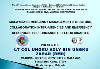 MILITARY EDUCATION/TRAINING ABOUT CIVIL-MILITARY COOPERATION
CHALLENGES IN CIVIL-MILITARY COOPERATION
MALAYSIAN EMERGENCY MANAGEMENT STRUCTURE,
COLLABORATION INTER-AGENCIES AND EMERGENCY
RESOPONSE PERFORMANCE OF FLOOD DISASTER
PRESENTER:
LT COL UNGKU AZLY BIN UNGKU
ZAHAR (RMR)
NATIONAL DEFENCE UNIVERSITY of MALAYSIA
Sungai Besi Camp, 57000
Kuala Lumpur, Malaysia
The 16TH
International Seminar on Military Science (ISMS), National Defense Academy
of Japan in Yokosuka, 4 – 6 July 2011
1
 