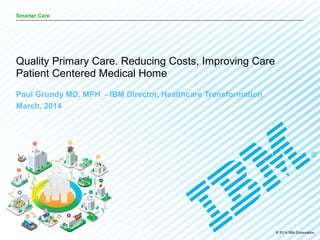 © 2014 IBM Corporation
Smarter Care
Paul Grundy MD, MPH - IBM Director, Healthcare Transformation
March, 2014
Quality Primary Care. Reducing Costs, Improving Care
Patient Centered Medical Home
 