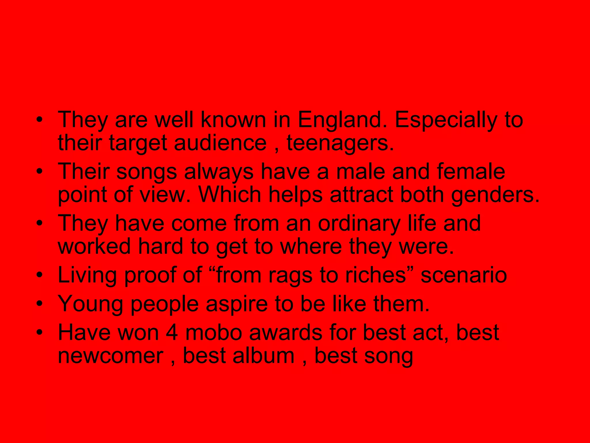 They are well known in England. Especially to their target audience , teenagers. Their songs always have a male and female point of view. Which helps attract both genders. They have come from an ordinary life and worked hard to get to where they were. Living proof of “from rags to riches” scenario Young people aspire to be like them. Have won 4 mobo awards for best act, best newcomer , best album , best song 