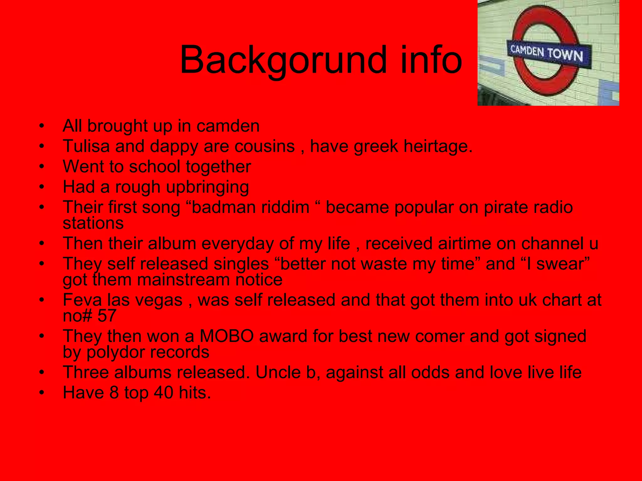 Backgorund info All brought up in camden  Tulisa and dappy are cousins , have greek heirtage. Went to school together Had a rough upbringing  Their first song “badman riddim “ became popular on pirate radio stations Then their album everyday of my life , received airtime on channel u They self released singles “better not waste my time” and “I swear” got them mainstream notice Feva las vegas , was self released and that got them into uk chart at no# 57 They then won a MOBO award for best new comer and got signed by polydor records Three albums released. Uncle b, against all odds and love live life Have 8 top 40 hits. 