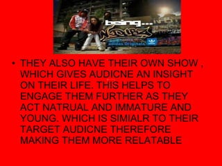 THEY ALSO HAVE THEIR OWN SHOW , WHICH GIVES AUDICNE AN INSIGHT ON THEIR LIFE. THIS HELPS TO ENGAGE THEM FURTHER AS THEY ACT NATRUAL AND IMMATURE AND YOUNG. WHICH IS SIMIALR TO THEIR TARGET AUDICNE THEREFORE MAKING THEM MORE RELATABLE 