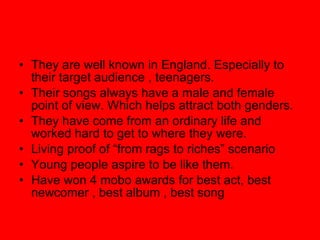 They are well known in England. Especially to their target audience , teenagers. Their songs always have a male and female point of view. Which helps attract both genders. They have come from an ordinary life and worked hard to get to where they were. Living proof of “from rags to riches” scenario Young people aspire to be like them. Have won 4 mobo awards for best act, best newcomer , best album , best song 