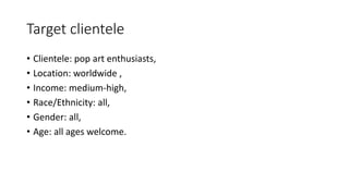 Target clientele
• Clientele: pop art enthusiasts,
• Location: worldwide ,
• Income: medium-high,
• Race/Ethnicity: all,
• Gender: all,
• Age: all ages welcome.
 