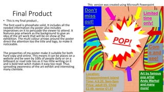 Final Product
• This is my final product ,
The font used is phosphate solid, It includes all the
needed information my poster also includes
imperatives on it to persuade the viewer to attend. It
features pop artwork as the background to give an
idea of the art work that will be on show at the
exhibition. The multi colour arrows around the poster
direct the attention too the title and logo, to make it
noticeable.
The properties of my poster make it suitable for both
hard copy and online. This means it can be places on a
website and be seen by 100s of people daily or on a
billboard or road side too as it has little writing on it
and is bold text witch makes it easy too read. Thus
spreading awareness of the art exhibit and interesting
many clientele.
Location:
Disappointment island
Time: 4.9.20, 9am-5pm
Price: adult £5. Child
£2.49. senior £1.51
Art by famous
pop artist
Andy Warhol
and many
more!
Com
e and
see!
Don’t
miss
out!
Limited
time
only!
This version was created using Microsoft Powerpoint
 