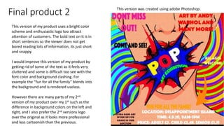 Final product 2 This version was created using adobe Photoshop.
This version of my product uses a bright color
scheme and enthusiastic logo too attract
attention of customers. The bold text on it is in
short sentences so the viewer does not get
bored reading lots of information, its just short
and snappy.
I would improve this version of my product by
getting rid of some of the text as it feels very
cluttered and some is difficult too see with the
font color and background clashing. For
example the “fun for all the family” blends into
the background and is rendered useless.
However there are many parts of my 2nd
version of my product over my 1st such as the
difference in background colors on the left and
right, and I also prefer the 2nd versions logo
over the original as it looks more professional
and less cartoonish than the previous.
 