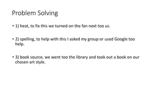 Problem Solving
• 1) heat, to fix this we turned on the fan next too us.
• 2) spelling, to help with this I asked my group or used Google too
help.
• 3) book source, we went too the library and took out a book on our
chosen art style.
 