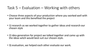 Task 5 – Evaluation – Working with others
• Choose three aspects of your production where you worked well with
your team and this benefited the project
• 1) research as we worked together to gather ideas and research our
chosen style
• 2) idea generation for project we talked together and came up with
the ideas witch would best suit our chosen style.
• 3) evaluation, we helped each other evaluate our work.
 