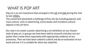 WHAT IS POP ART
Pop art is an art movement that emerged in the UK and USA during the mid
to late 1950’s.
The movement presented a challenge of fine arts by including popular and
mass culture, such as advertising, comic books and mundane cultural
objects in the art form.
Our task is to create a poster advertising a art exhibition on our chosen
style of pop art, in groups we have been told to research and plan out our
poster then create them separately with appropriate evidence of our
processes. Then we have been asked to submit and do an evaluation of our
work and see if it is suitable for what was asked for.
 