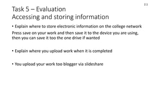 Task 5 – Evaluation
Accessing and storing information
• Explain where to store electronic information on the college network
Press save on your work and then save it to the device you are using,
then you can save it too the one drive if wanted
• Explain where you upload work when it is completed
• You upload your work too blogger via slideshare
2.1
 