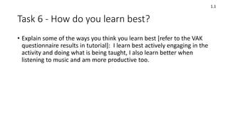 Task 6 - How do you learn best?
• Explain some of the ways you think you learn best [refer to the VAK
questionnaire results in tutorial]: I learn best actively engaging in the
activity and doing what is being taught, I also learn better when
listening to music and am more productive too.
1.1
 