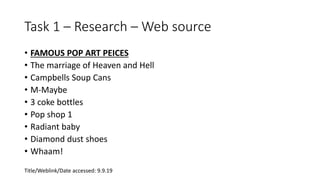 Task 1 – Research – Web source
• FAMOUS POP ART PEICES
• The marriage of Heaven and Hell
• Campbells Soup Cans
• M-Maybe
• 3 coke bottles
• Pop shop 1
• Radiant baby
• Diamond dust shoes
• Whaam!
Title/Weblink/Date accessed: 9.9.19
 