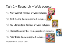 Task 1 – Research – Web source
• 1) Andy Warhol- Famous artwork includes:
• 2) Keith Haring- Famous artwork includes:
• 3) Roy Litchenstein- Famous artwork includes:
• 4)- Robert Rauschenber- Famous artwork includes:
• 5) Peter Blake- Famous artwork includes:
Title/Weblink/Date accessed: 9.9.19
 
