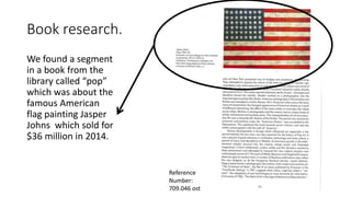 Book research.
We found a segment
in a book from the
library called “pop”
which was about the
famous American
flag painting Jasper
Johns which sold for
$36 million in 2014.
Reference
Number:
709.046 ost
 