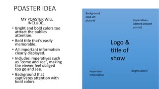 POASTER IDEA
MY POASTER WILL
INCLUDE…
• Bright and bold colors too
attract the publics
attention.
• Bold title that’s easily
memorable.
• All important information
clearly displayed.
• Includes imperatives such
as “come and see”, making
the viewer feel obliged
too go and see.
• Background that
captivates attention with
bold colors.
Background
(pop art
picture)
Logo &
title of
show
Important
information
Imperatives.
(dotted around
poster)
Bright colors!
 