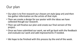 Our plan
• Our plan is to first research our chosen art style (pop art) and then
too gather information on the artists of that style.
• Then we create a design for our poster with the ideas we have
collected though our research.
• Then we will finalise our plan and create our final version of the
project.
• Once we have submitted our work, we will go back with the feedback
and evaluate our work and add improvements if needed.
• We hope to be finished with this process by the end of the week.
 