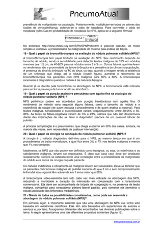 prevalência de malignidade na população. Posteriormente, multiplicam-se todos os valores das
razões de verossimilhança, obtendo-se o odds de neoplasia. Para converter o odds de
neoplasia (odds Ca) em probabilidade de neoplasia do NPS, aplica-se a seguinte fórmula:




No endereço http://www.chestx-ray.com/SPN/SPNProb.html é possível calcular, de modo
simples e interativo, a probabilidade de malignidade do mesmo pela análise de Bayes.
18 - Qual o papel da broncofibroscopia na avaliação do nódulo pulmonar solitário (NPS)?
A broncofibroscopia tem papel limitado na avaliação do NPS. Seu rendimento depende do
tamanho do nódulo, sendo a sensibilidade para detectar lesões malignas de 10% em nódulos
menores que 1,5 cm, de 40-60% para os nódulos entre 2 e 3 cm. Outros fatores que interferem
no rendimento são a proximidade da árvore brônquica e a prevalência de câncer na população.
A presença do sinal do brônquio na TC do tórax, ou seja, quando a imagem revela a existência
de um brônquio que chega até o nódulo (inserir figura), aumenta o rendimento da
broncofibroscopia nos pacientes com NPS malignos para 60% a 80%. A broncoscopia
raramente é diagnóstica quando o nódulo é de natureza benigna.

Quando já se decidiu pela toracotomia na abordagem do NPS, a broncoscopia está indicada
para excluir a presença de tumor oculto ou sincrônico.
19 - Qual o papel da punção aspirativa percutânea com agulha fina na avaliação do
nódulo pulmonar solitário (NPS)?
NPS periféricos podem ser abordados com punção transtorácica com agulha fina. O
rendimento do método varia segundo alguns fatores, como o tamanho do nódulo e a
experiência da equipe (de quem executa o procedimento e de quem analisa o material). Para
lesões malignas, sensibilidade e especificidade variam, respectivamente, entre 80-95% e 50-
88%. As taxas de falsos-negativos variam de 3% a 29%, valores que não são desprezíveis
diante das implicações de não se fazer o diagnóstico precoce de um possível câncer de
pulmão.

A principal complicação é o pneumotórax, que chega a ocorrer em 30% dos casos, embora, na
maioria das vezes, sem necessidade de qualquer intervenção.
20 - Qual o papel da cirurgia na condução do nódulo pulmonar solitário (NPS)?
A cirurgia é o método diagnóstico definitivo para o NPS, ao mesmo tempo em que é um
procedimento de baixa mortalidade, a qual fica entre 3% a 7% nas lesões malignas e menos
que 1% nas benignas.

Idealmente, os NPS que não podem ser definidos como benignos, ou seja, os indefinidos e os
sabidamente malignos, devem ser ressecados. É claro que cada caso deve ser analisado
isoladamente, sempre se estabelecendo uma correlação entre a probabilidade de malignidade
do nódulo e os riscos da cirurgia naquele paciente.

Os nódulos indefinidos e obviamente os malignos devem ser ressecados. Deve-se lembrar que
os pacientes com tumores malignos do pulmão menores do que 3 cm e sem comprometimento
linfonodal loco regional têm sobrevida em 5 anos maior que 80%.

A toracoscopia vídeo-assistida tem sido cada vez mais utilizada na abordagem dos NPS,
reduzindo a morbidade e duração da internação em comparação com a toracotomia
convencional. Ela deve ser acompanhada de biópsia de congelação e, na presença de lesão
maligna, convertida para toracotomia póstero-lateral padrão, pois somente ela permitiria o
estudo adequado dos linfonodos mediastinais.
21 - Diante de todas as possibilidades consideradas, como pode ser resumida a
abordagem do nódulo pulmonar solitário (NPS)?
Em primeiro lugar, é importante salientar que não uma abordagem de NPS que tenha sido
baseada em evidências científicas. Elas têm sido baseadas em experiências de autores e
serviços e, por isso, fluxogramas diferentes são encontrados nas diversas publicações sobre o
tema. A seguir apresentamos uma das diferentes propostas existentes (figura 12).


                                                                        www.pneumoatual.com.br
 