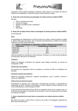 ressecção e estudo anátomo-patológico. Entretanto, dados clínicos e de imagem são úteis na
tentativa de se estabelecer a natureza da lesão e serão discutidos a seguir.

5 - Quais são as ferramentas para abordagem do nódulo pulmonar solitário (NPS)?
São elas:
    •   Clínica, sobretudo anamnese
    •   Exames de imagem
    •   Modelos quantitativos para o diagnóstico
    •   Biópsia
    •   Ressecção

6 - Quais são os dados clínicos úteis na abordagem do nódulo pulmonar solitário (NPS)?
Os principais são:

Idade

A probabilidade de malignidade de um NPS aumenta com a idade, conforme ilustrado na tabela
2. Apesar desta forte associação, não se descarta automaticamente a hipótese de neoplasia
maligna em um NSP apenas pela idade.
      Tabela 2. Probabilidade de malignidade no NPS em diferentes faixas etárias
        Faixa etária                     Probabilidade de malignidade
  35-39 anos                                          3%
  40-49 anos                                         15%
  50-59 anos                                         43%
  >60 anos                                           >50%
Números baseados em estatísticas norte-americanas. No Brasil, em virtude da alta prevalência
de tuberculose, eles devem ser diferentes.

Tabagismo

História de tabagismo prolongado e/ou elevada carga tabágica aumentam as chances de
malignidade no NPS.

História prévia de neoplasia

Em pacientes com diagnóstico prévio de neoplasia, as chances do NPS ser metastático são
elevadas.

Exposição a agentes carcinogênicos

História de exposição ocupacional a agentes carcinogênicos, como o asbesto, aumenta a
chance de malignidade.

História prévia de doenças benignas

Antecedentes de doenças como tuberculose e histoplasmose aumentam a possibilidade de
benignidade do NPS. Pacientes provenientes de zonas endêmicas dessas doenças já têm
maior probabilidade de causas benignas do NPS.

É claro que todos esses dados clínicos devem ser analisados dentro de um contexto maior, no
qual todos são agrupados e acrescidos de outros fatores, como as características dos nódulos
nos exames de imagem.

7 - Qual a importância do exame físico nos pacientes com nódulo pulmonar solitário
(NPS)?
Na maioria das vezes o exame físico é normal e não auxilia na investigação diagnóstica do
NPS. Deve-se atentar para:


                                                                       www.pneumoatual.com.br
 