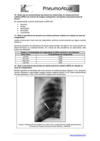 10 - Quais são as características que devem ser observadas no nódulo pulmonar
solitário (NPS) nos exames de imagem (radiografia e tomografia computadorizada de
tórax)?
As características a serem observadas no NPS são:
   •     tamanho,
   •     bordas,
   •     calcificação,
   •     densidade,
   •     crescimento.
11 - Qual a importância do tamanho do nódulo pulmonar solitário em relação ao risco de
malignidade?
Lesões maiores têm maior risco de malignidade, conforme já demonstrado por alguns autores
(tabela 3).

Números baseados em estatísticas de países desenvolvidos. No Brasil e em outros países em
desenvolvimento ou subdesenvolvidos, em virtude da alta prevalência de tuberculose, eles
podem ser diferentes.
         Tabela 3. Probabilidade de malignidade no NPS conforme o seu diâmetro
         Faixa etária                      Probabilidade de malignidade
            <3 mm                                      0,2%
            4-7 mm                                     0,9%
           8-20 mm                                     18%
           >20 mm                                      50%
12 - Qual a importância das bordas do nódulo pulmonar solitário (NPS) em relação ao
risco de malignidade?
Bordas regulares ou lobuladas são mais comuns em lesões benignas (figuras 3 e 4), enquanto
bordas irregulares e espiculadas sugerem lesões malignas (figura 5 e 6). Estas características
não são absolutas e 10% a 20% dos NPS malignos têm bordas lisas.




       Figura 3. Nódulo pulmonar solitário de contorno liso, correspondendo a lesão granulomatosa.
                      Fornecido por Gustavo de Souza Portes Meireles - UNIFESP.




                                                                                 www.pneumoatual.com.br
 